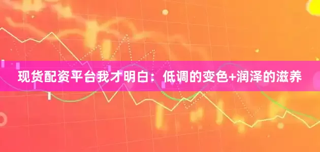 现货配资平台我才明白：低调的变色+润泽的滋养