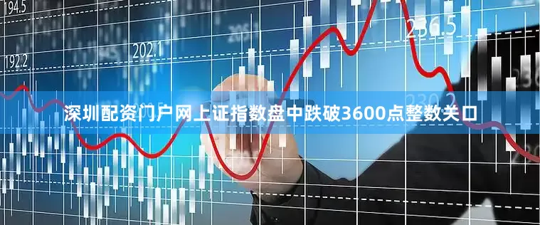 深圳配资门户网上证指数盘中跌破3600点整数关口
