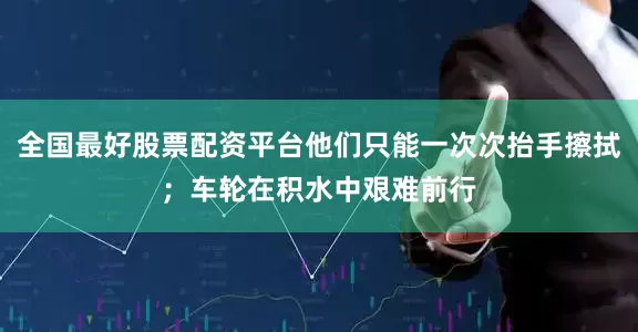 全国最好股票配资平台他们只能一次次抬手擦拭；车轮在积水中艰难前行