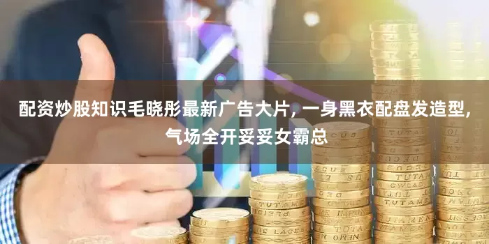 配资炒股知识毛晓彤最新广告大片, 一身黑衣配盘发造型, 气场全开妥妥女霸总