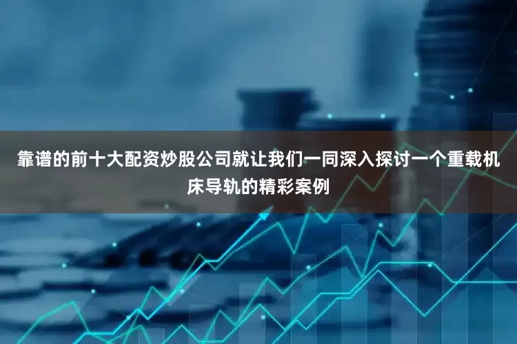 靠谱的前十大配资炒股公司就让我们一同深入探讨一个重载机床导轨的精彩案例