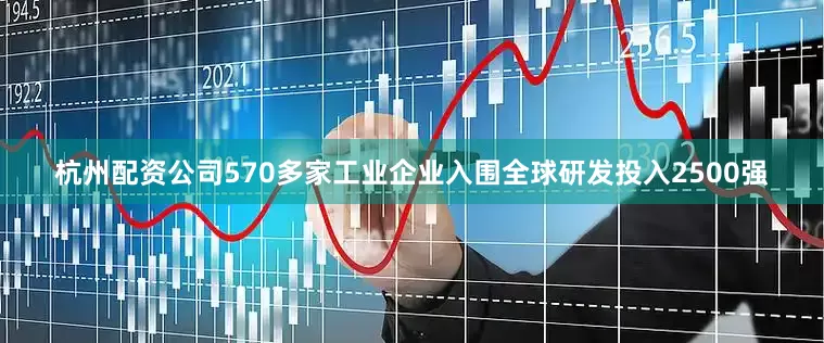 杭州配资公司570多家工业企业入围全球研发投入2500强